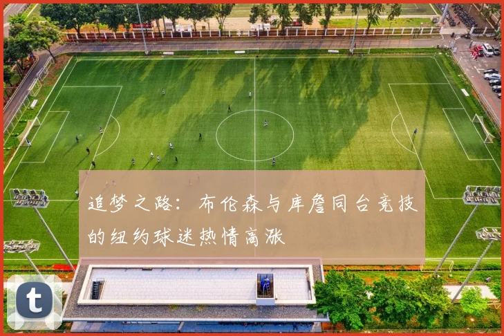 追梦之路：布伦森与库詹同台竞技的纽约球迷热情高涨