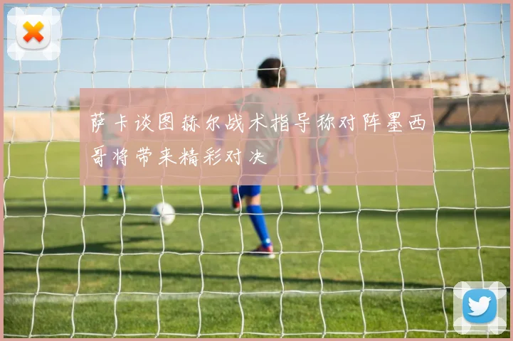 萨卡谈图赫尔战术指导称对阵墨西哥将带来精彩对决