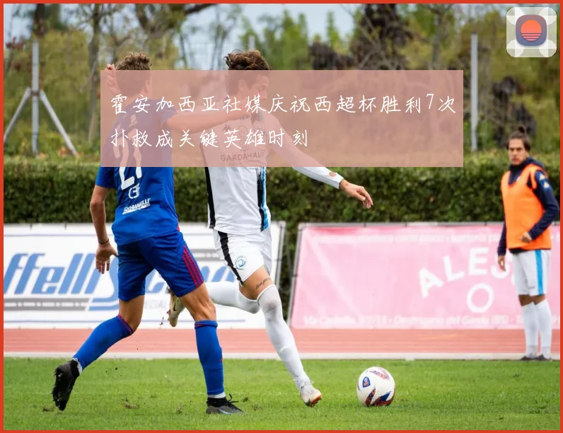 霍安加西亚社媒庆祝西超杯胜利7次扑救成关键英雄时刻