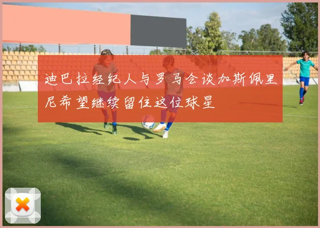 迪巴拉经纪人与罗马会谈加斯佩里尼希望继续留住这位球星