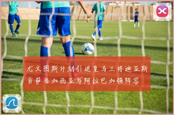 尤文图斯计划引进皇马三将迪亚斯贡萨洛加西亚与阿拉巴加强阵容