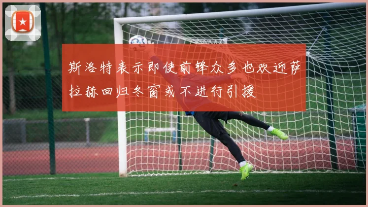 斯洛特表示即使前锋众多也欢迎萨拉赫回归冬窗或不进行引援