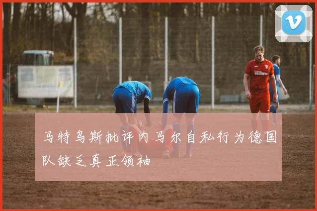 马特乌斯批评内马尔自私行为德国队缺乏真正领袖