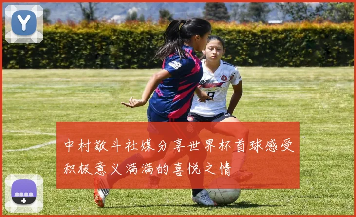 中村敬斗社媒分享世界杯首球感受积极意义满满的喜悦之情
