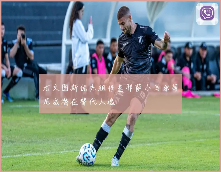 尤文图斯优先租借基耶萨小马尔蒂尼成潜在替代人选