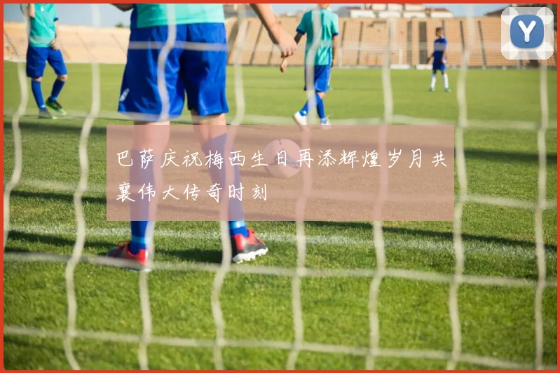 巴萨庆祝梅西生日再添辉煌岁月共襄伟大传奇时刻