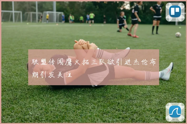 联盟传闻鹰火拓三队欲引进杰伦布朗引发关注