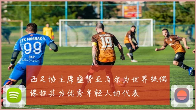 西足协主席盛赞亚马尔为世界级偶像称其为优秀年轻人的代表