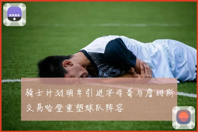 骑士计划明年引进字母哥与詹姆斯交易哈登重塑球队阵容