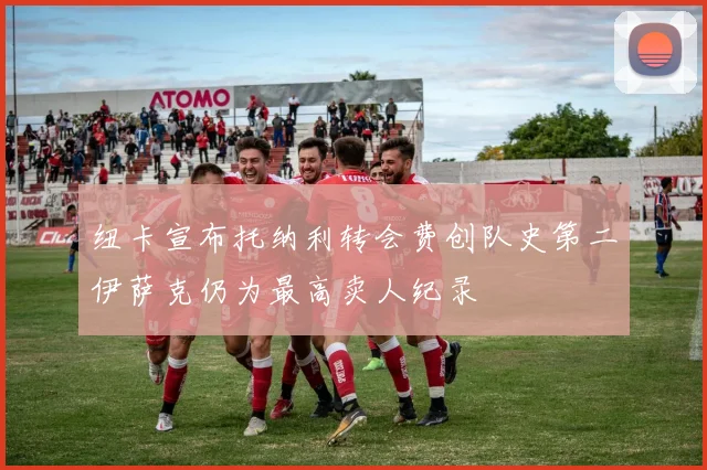 纽卡宣布托纳利转会费创队史第二伊萨克仍为最高卖人纪录