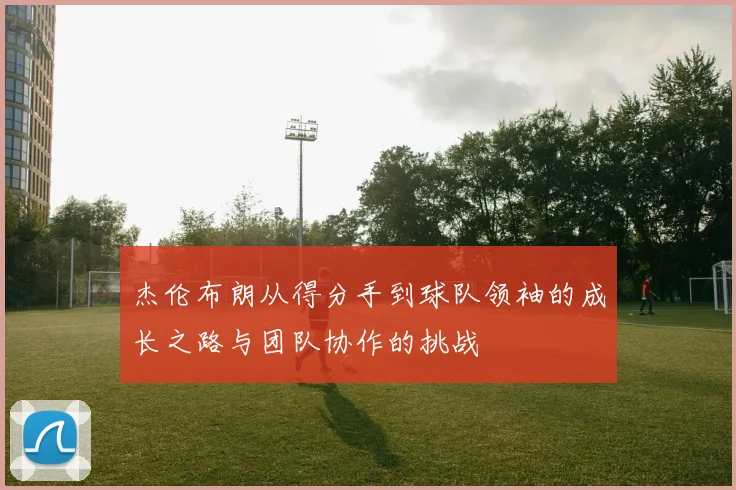 杰伦布朗从得分手到球队领袖的成长之路与团队协作的挑战