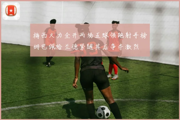 梅西火力全开两场五球领跑射手榜姆巴佩哈兰德紧随其后争夺激烈