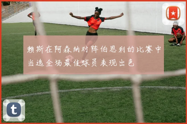 赖斯在阿森纳对阵伯恩利的比赛中当选全场最佳球员表现出色