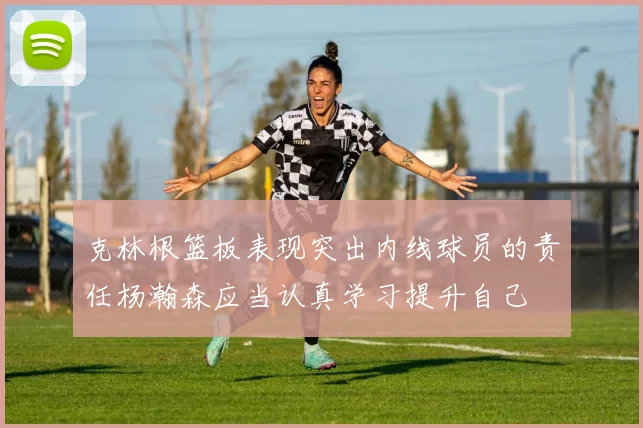 克林根篮板表现突出内线球员的责任杨瀚森应当认真学习提升自己