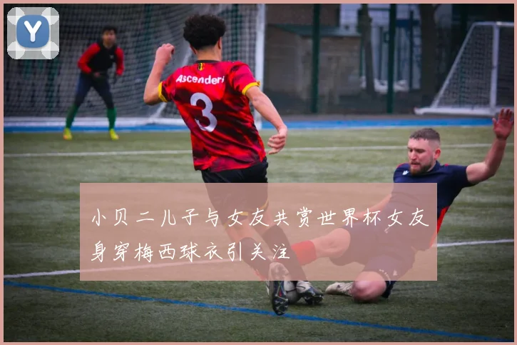 小贝二儿子与女友共赏世界杯女友身穿梅西球衣引关注