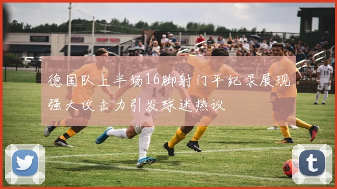 德国队上半场16脚射门平纪录展现强大攻击力引发球迷热议