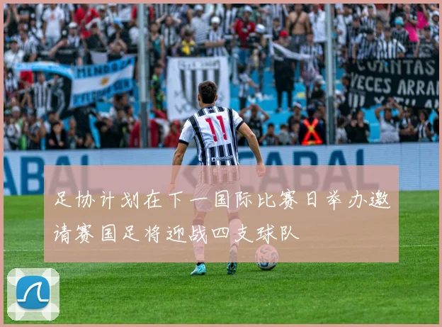 足协计划在下一国际比赛日举办邀请赛国足将迎战四支球队
